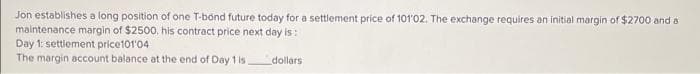 Jon establishes a long position of one T-bond future today for a settlement price of 101'02. The exchange requires an initial margin of $2700 and a
maintenance margin of $2500, his contract price next day is:
Day 1: settlement price101'04
The margin account balance at the end of Day 1 is.
dollars