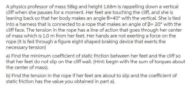 A physics professor of mass 58kg and height 1.68m is rappelling down a vertical
cliff when she pauses for a moment. Her feet are touching the cliff, and she is
leaning back so that her body makes an angle 0-40° with the vertical. She is tied
into a harness that is connected to a rope that makes an angle of B= 20° with the
cliff face. The tension in the rope has a line of action that goes through her center
of mass which is 1.0 m from her feet. Her hands are not exerting a force on the
rope (it is fed through a figure eight shaped braking device that exerts the
necessary tension)
a) Find the minimum coefficient of static friction between her feet and the cliff so
that her feet do not slip on the cliff wall. (Hint: begin with the sum of torques about
the center of mass).
b) Find the tension in the rope if her feet are about to slip and the coefficient of
static friction has the value you obtained in part a).