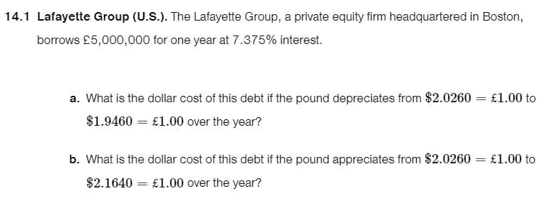 14.1 Lafayette Group (U.S.). The Lafayette Group, a private equity firm headquartered in Boston,
borrows £5,000,000 for one year at 7.375% interest.
a. What is the dollar cost of this debt if the pound depreciates from $2.0260
$1.9460 = £1.00 over the year?
= £1.00 to
b. What is the dollar cost of this debt if the pound appreciates from $2.0260 = £1.00 to
$2.1640 = £1.00 over the year?