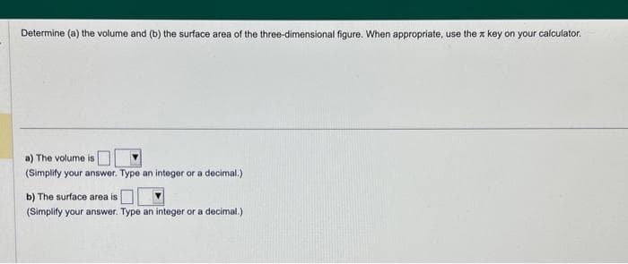 Determine (a) the volume and (b) the surface area of the three-dimensional figure. When appropriate, use the key on your calculator.
a) The volume is
(Simplify your answer. Type an integer or a decimal.)
b) The surface area is
(Simplify your answer. Type an integer or a decimal.)