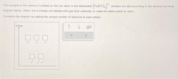 The energies of the valence d orbitals on the iron atom in the tetrahedral [Fe(CN),] complex are split according to the electron box level
diagram below. (Note: the d orbitals are labeled with just their subscript, to make the labels easier to read.)
Complete the diagram by adding the correct number of electrons to each orbital.
energy
xy
32
xz
1
l
