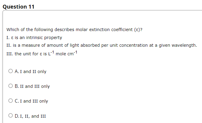 Question 11
Which of the following describes molar extinction coefficient (ɛ)?
I. E is an intrinsic property
II. is a measure of amount of light absorbed per unit concentration at a given wavelength.
III. the unit for ɛ is L-1 mole cm-1
O A.I and II only
B. II and III only
O C.I and III only
O D.I, II, and III
