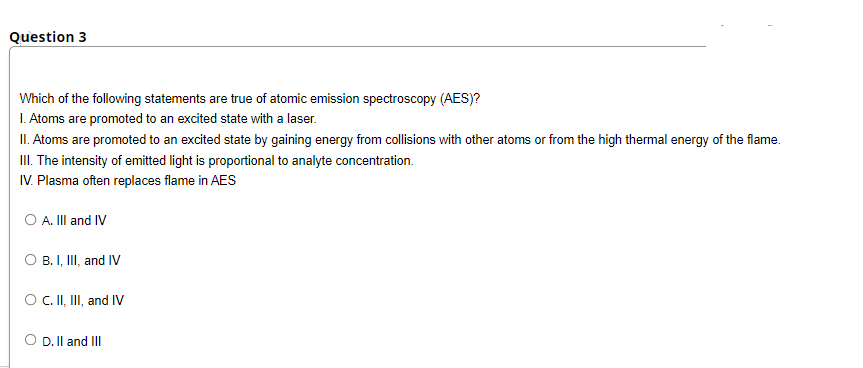 Question 3
Which of the following statements are true of atomic emission spectroscopy (AES)?
I. Atoms are promoted to an excited state with a laser.
II. Atoms are promoted to an excited state by gaining energy from collisions with other atoms or from the high thermal energy of the flame.
I. The intensity of emitted light is proportional to analyte concentration.
IV. Plasma often replaces flame in AES
O A. III and IV
O B. I, II, and IV
O.I, II, and IV
O D. Il and III
