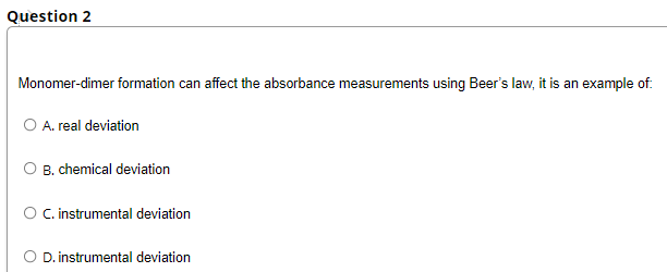 Question 2
Monomer-dimer formation can affect the absorbance measurements using Beer's law, it is an example of.
O A. real deviation
O B. chemical deviation
O C.instrumental deviation
O D.instrumental deviation
