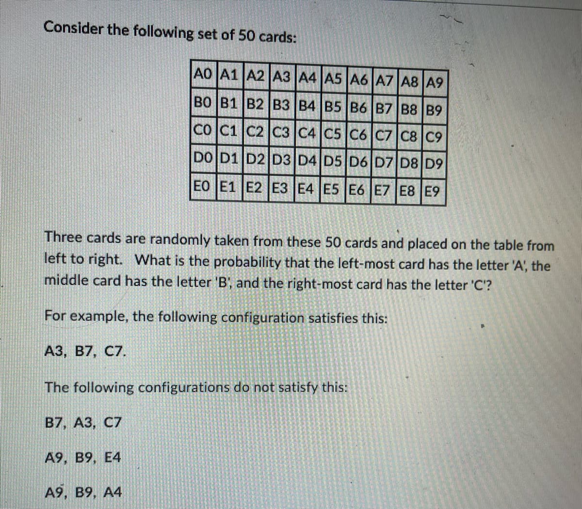 Consider the following set of 50 cards:
Three cards are randomly taken from these 50 cards and placed on the table from
left to right. What is the probability that the left-most card has the letter 'A', the
middle card has the letter 'B', and the right-most card has the letter 'C'?
For example, the following configuration satisfies this:
A3, B7, C7.
A0 A1 A2 A3 A4 A5 A6 A7 A8 A9
BO B1 B2 B3 B4 B5 B6 B7 B8 B9
CO C1 C2 C3 C4 C5 C6 C7 C8 C9
DO D1 D2 D3 D4 D5 D6 D7 D8 D9
EO E1 E2 E3 E4 E5 E6 E7 E8 E9
The following configurations do not satisfy this:
B7, A3, C7
A9, B9, E4
A9, B9, A4