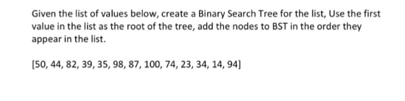 Given the list of values below, create a Binary Search Tree for the list, Use the first
value in the list as the root of the tree, add the nodes to BST in the order they
appear in the list.
[50, 44, 82, 39, 35, 98, 87, 100, 74, 23, 34, 14, 94]