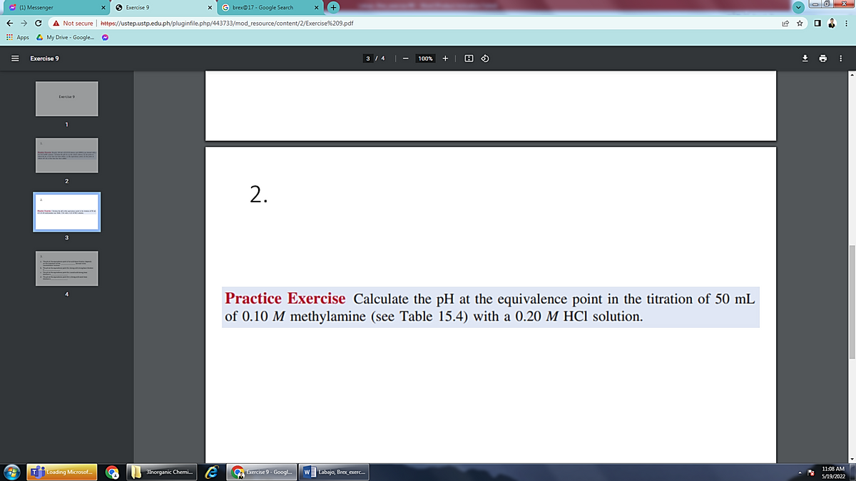 W (1) Messenger
6 Exercise 9
G brex@17 - Google Search
->
A Not secure | https://ustep.ustp.edu.ph/pluginfile.php/443733/mod_resource/content/2/Exercise%209.pdf
E Apps 4 My Drive - Google.
Exercise 9
3 / 4|
100%
+ |
1
1.
2
3
3.
Practice Exercise Calculate the pH at the equivalence point in the titration of 50 mL
of 0.10 M methylamine (see Table 15.4) with a 0.20 M HCI solution.
11:08 AM
|Loading Microsof..
3lnorganic Chemi.
Exercise 9 - Googl.
W
Labajo, Brex_exerc..
5/19/2022
2.
