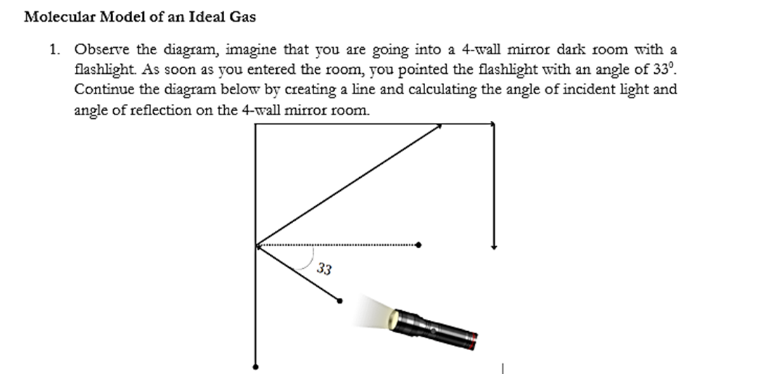 Molecular Model of an Ideal Gas
1. Observe the diagram, imagine that you are going into a 4-wall mirror dark room with a
flashlight. As soon as you entered the room, you pointed the flashlight with an angle of 33º.
Continue the diagram below by creating a line and calculating the angle of incident light and
angle of reflection on the 4-wall mirror room.
33