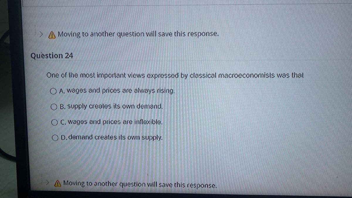 > A Moving to another question will save this response.
Question 24
One of the most important views expressed by classical macroeconomisls was thal
O A. wages and prices are always rising.
O B. supply creales its own demand.
O C. wages and prices are inflexible.
O D.demand creates its own supply.
A Moving to another question will save this response.
