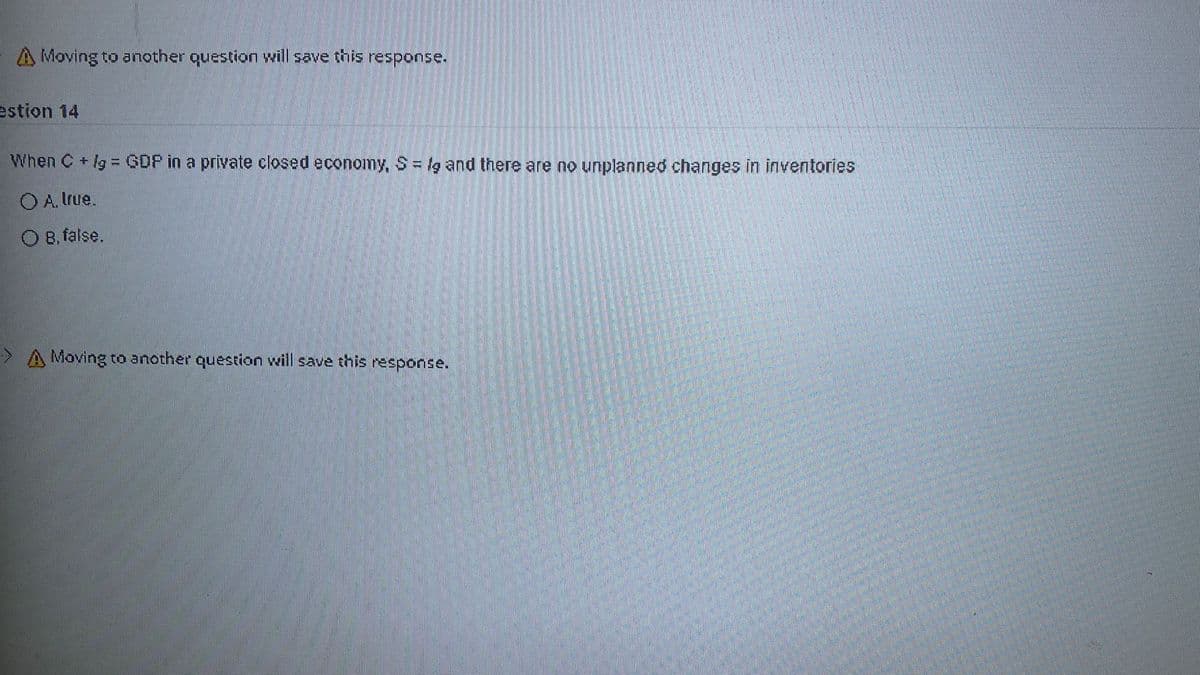 A Moving to another question will save this response.
estion 14
When C lg = GDP in a private closed economy, S= lg and there are no unplanned changes in inventories
O A. true.
O B, false.
>A Moving to another question will save this response.
