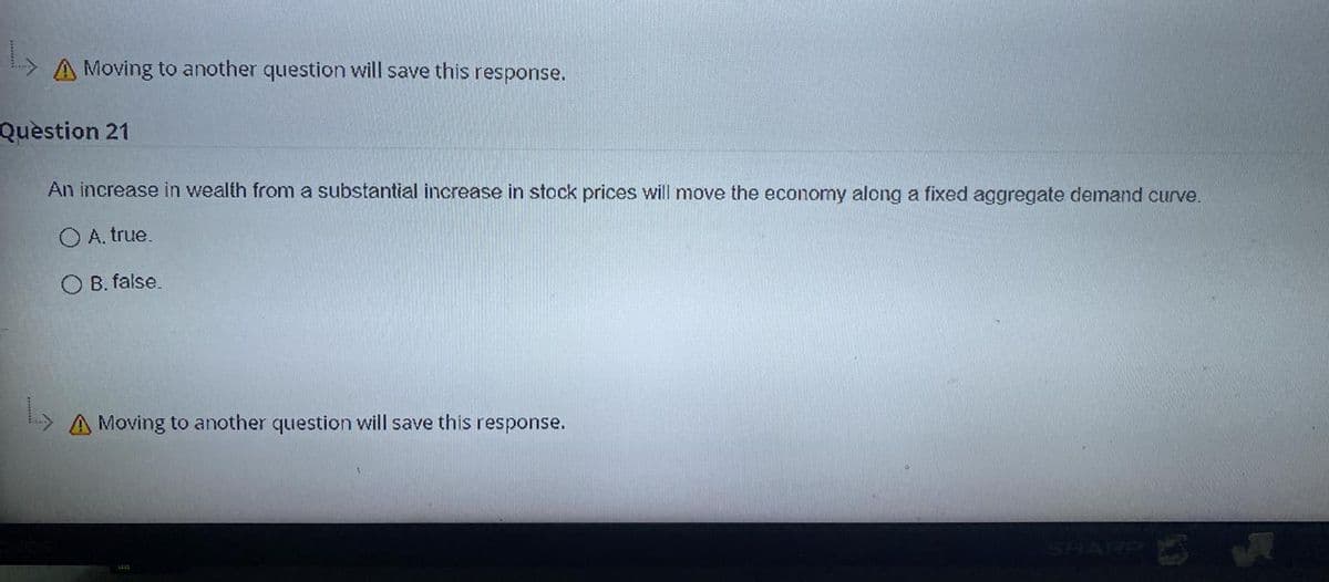 A Moving to another question will save this response.
Question 21
An increase in wealth from a substantial increase in stock prices will move the economy along a fixed aggregate demand curve.
O A. true.
O B. false.
A Moving to another question will save this response.
