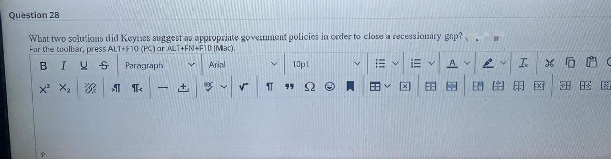 Question 28
What two solutions did Keynes suggest as appropriate government policies in order to close a recessionary gap?
For the toolbar, press ALT+F10 (PC) or ALT+FN+F10 (Mac).
BIUS
Paragraph
Arial
10pt
三v
x' X2 I Te
9リ 2
田田田国
ABC
土
|
