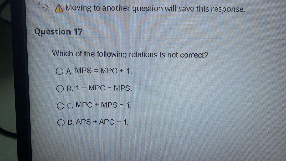 >A Moving to another question will save this response.
Question 17
Which of the following relations is not correct?
O A. MPS = MPC + 1.
%3D
O B. 1- MPC = MPS.
O C. MPC + MPS = 1.
O D. APS + APC = 1.
