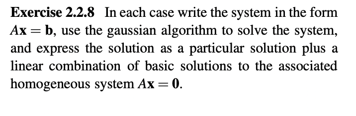 Exercise 2.2.8 In each case write the system in the form
b, use the gaussian algorithm to solve the system,
and express the solution as a particular solution plus a
linear combination of basic solutions to the associated
homogeneous system Ax = 0.
.
