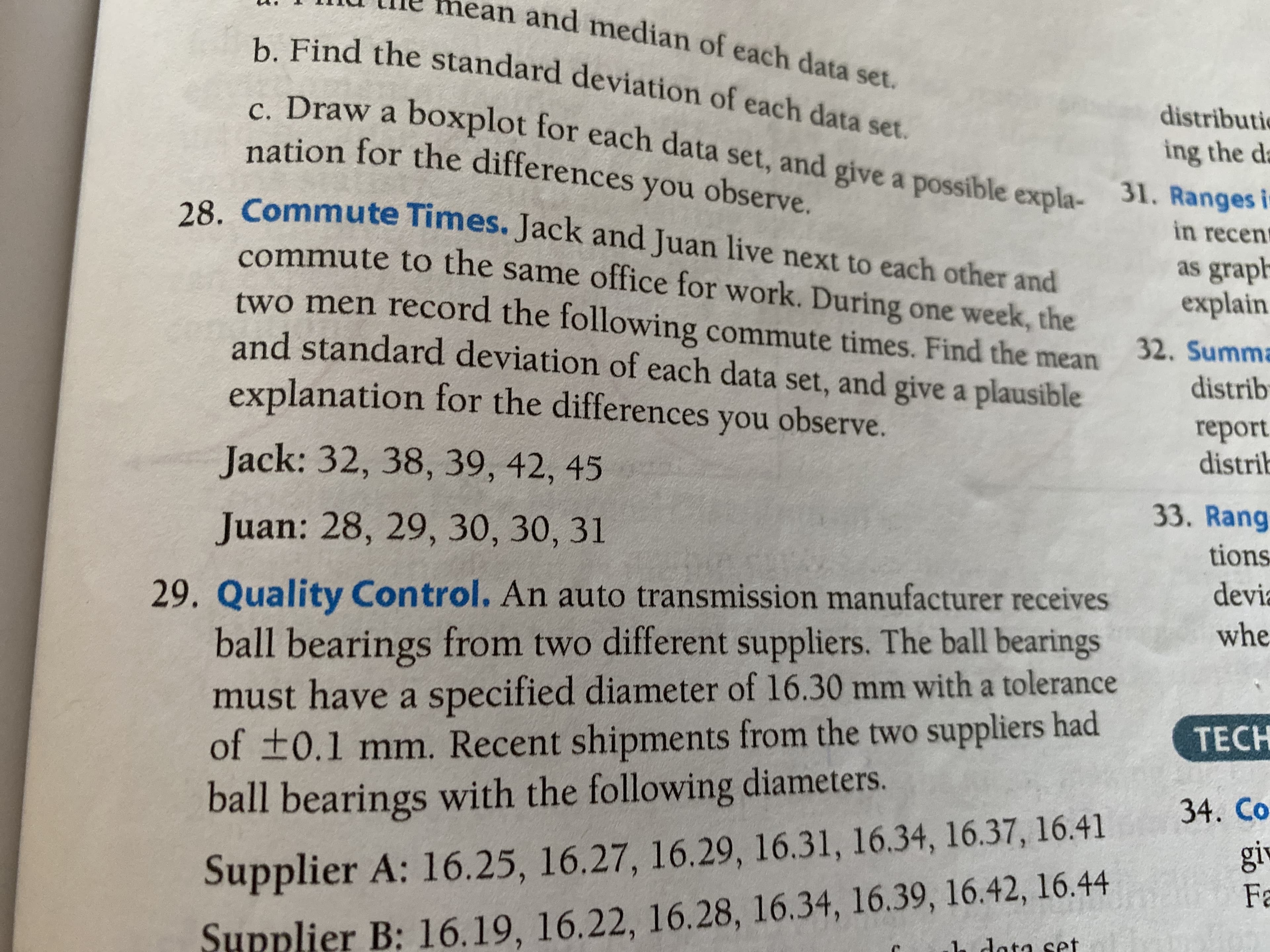 nean and median of each data set.
b. Find the standard deviation of each data set.
distributie
c. Draw a boxplot for each data set, and give a possible expla- 31. Ranges i-
nation for the differences you observe.
ing the da
28. Commute Times. Jack and Juan live next to each other and
in recent
commute to the same office for work. During one week, the
as graph
explain
two men record the following commute times. Find the mean
32. Summa
distrib
and standard deviation of each data set, and give a plausible
explanation for the differences you observe.
report
distrib
Jack: 32, 38, 39, 42, 45
33. Rang
Juan: 28, 29, 30, 30, 31
tions
devia
29. Quality Control. An auto transmission manufacturer receives
whe
ball bearings from two different suppliers. The ball bearings
must have a specified diameter of 16.30 mm with a tolerance
of t0.1 mm. Recent shipments from the two suppliers had
ball bearings with the following diameters.
TECH
34. Co
giv
Supplier A: 16.25, 16.27, 16.29, 16.31, 16.34, 16.37, 16.41
Fa
h dota set
Supplier B: 16.19, 16.22, 16.28, 16.34, 16.39, 16.42, 16.44
