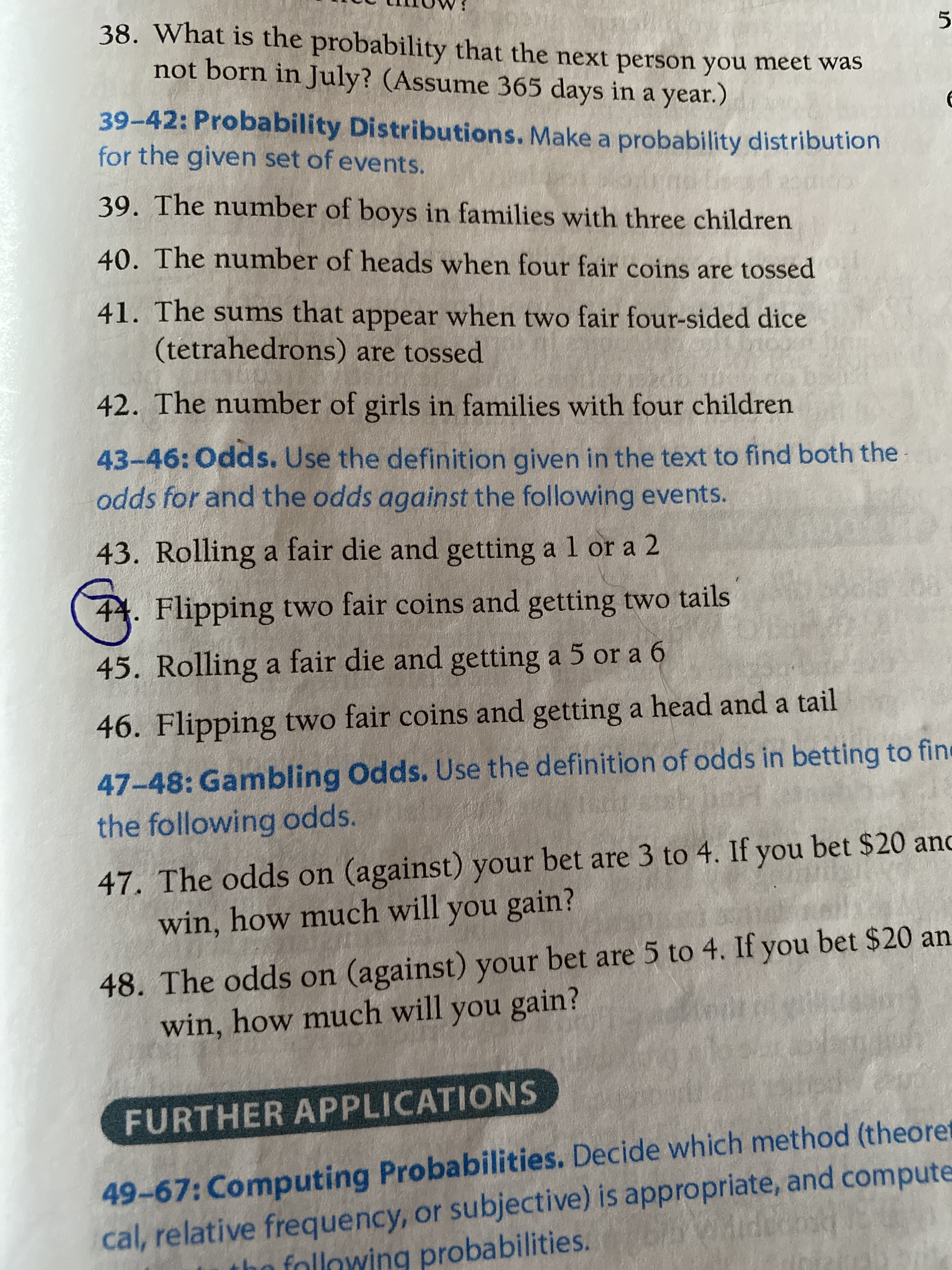 38. What is the probability that the next person you meet was
not born in July? (Assume 365 days in a year.)
39-42: Probability Distributions. Make a probability distribution
for the given set of events.
39. The number of boys in families with three children
40. The number of heads when four fair coins are tossed
41. The sums that appear when two fair four-sided dice
(tetrahedrons) are tossed
42. The number of girls in families with four children
43-46:Odds. Use the definition given in the text to find both the
odds for and the odds against the following events.
43. Rolling a fair die and getting a l or a 2
44. Flipping two fair coins and getting two tails
45. Rolling a fair die and getting a 5 or a 6
46. Flipping two fair coins and getting a head and a tail
47-48: Gambling Odds. Use the definition of odds in betting to fine
the following odds.
47. The odds on (against) your bet are 3 to 4. If you bet $20 anc
win, how much will you gain?
48. The odds on (against) your bet are 5 to 4. If you bet $20 an
win, how much will you gain?
FURTHER APPLICATIONS
49-67: Computing Probabilities. Decide which method (theoret
cal, relative frequency, or subjective) is appropriate, and compute
the following probabilities.
