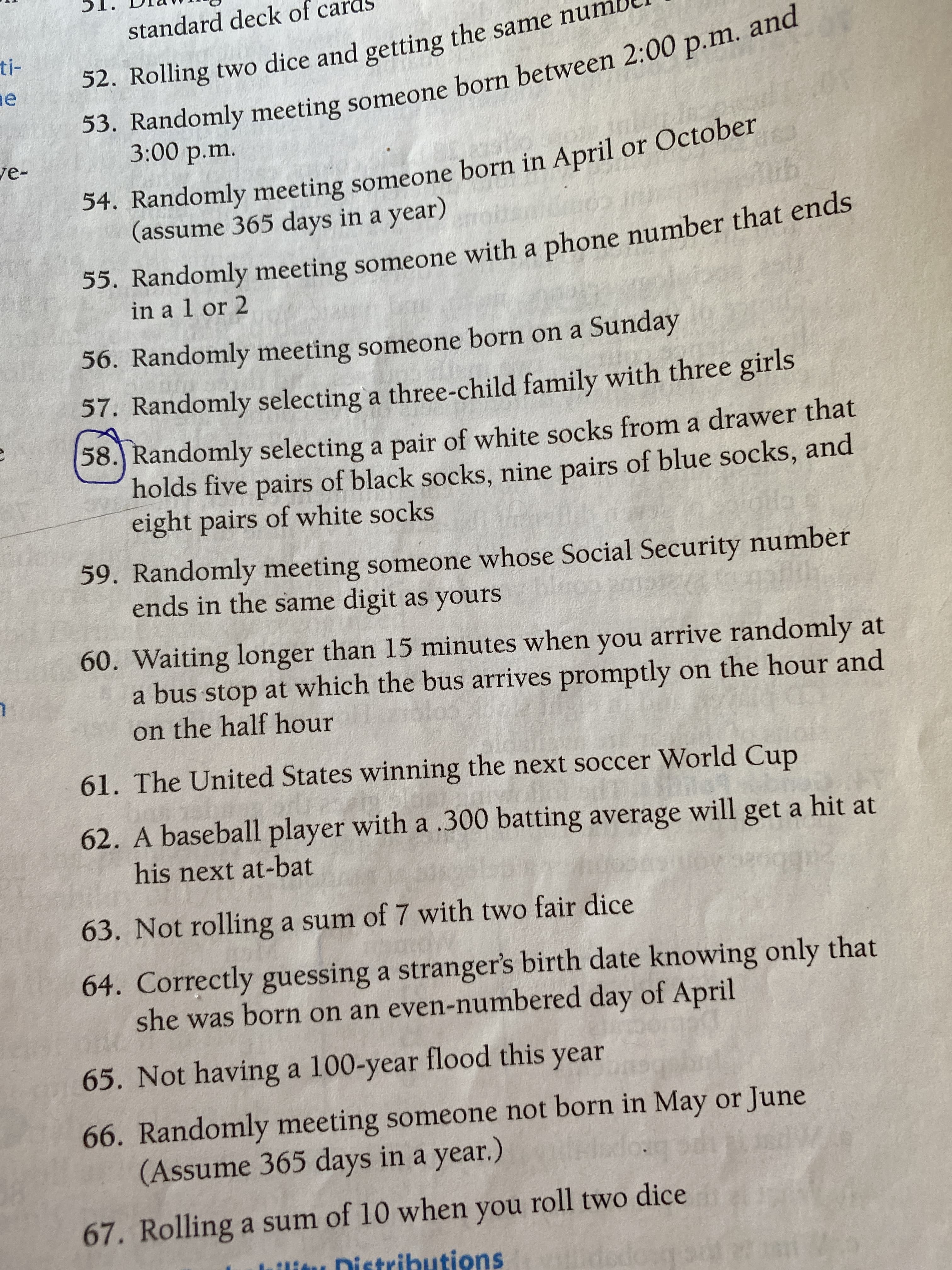 standard deck of cards
ti-
and
53. Randomly meeting someone born between 2:00 p.m.
3:00 p.m.
ve-
52. Rolling two dice and getting the same numl
54. Randomly meeting someone born in April or October
(assume 365 days in a year)
ub
. Randomly meeting someone with a phone number that ends
in a 1 or 2
56. Randomly meeting someone born on a Sunday
57. Randomly selecting a three-child family with three girls
58.) Randomly selecting a pair of white socks from a drawer that
holds five pairs of black socks, nine pairs of blue socks, and
eight pairs of white socks
59. Randomly meeting someone whose Social Security number
ends in the same digit as yours
60. Waiting longer than 15 minutes when you arrive randomly at
a bus stop at which the bus arrives promptly on the hour and
on the half hour
61. The United States winning the next soccer World Cup
62. A baseball player with a .300 batting average will get a hit at
his next at-bat
63. Not rolling a sum of 7 with two fair dice
64. Correctly guessing a stranger's birth date knowing only that
she was born on an even-numbered day of April
65. Not having a 100-year flood this year
66. Randomly meeting someone not born in May or June
(Assume 365 days in a year.)
67. Rolling a sum of 10 when you roll two dice
lllitu Distributions
