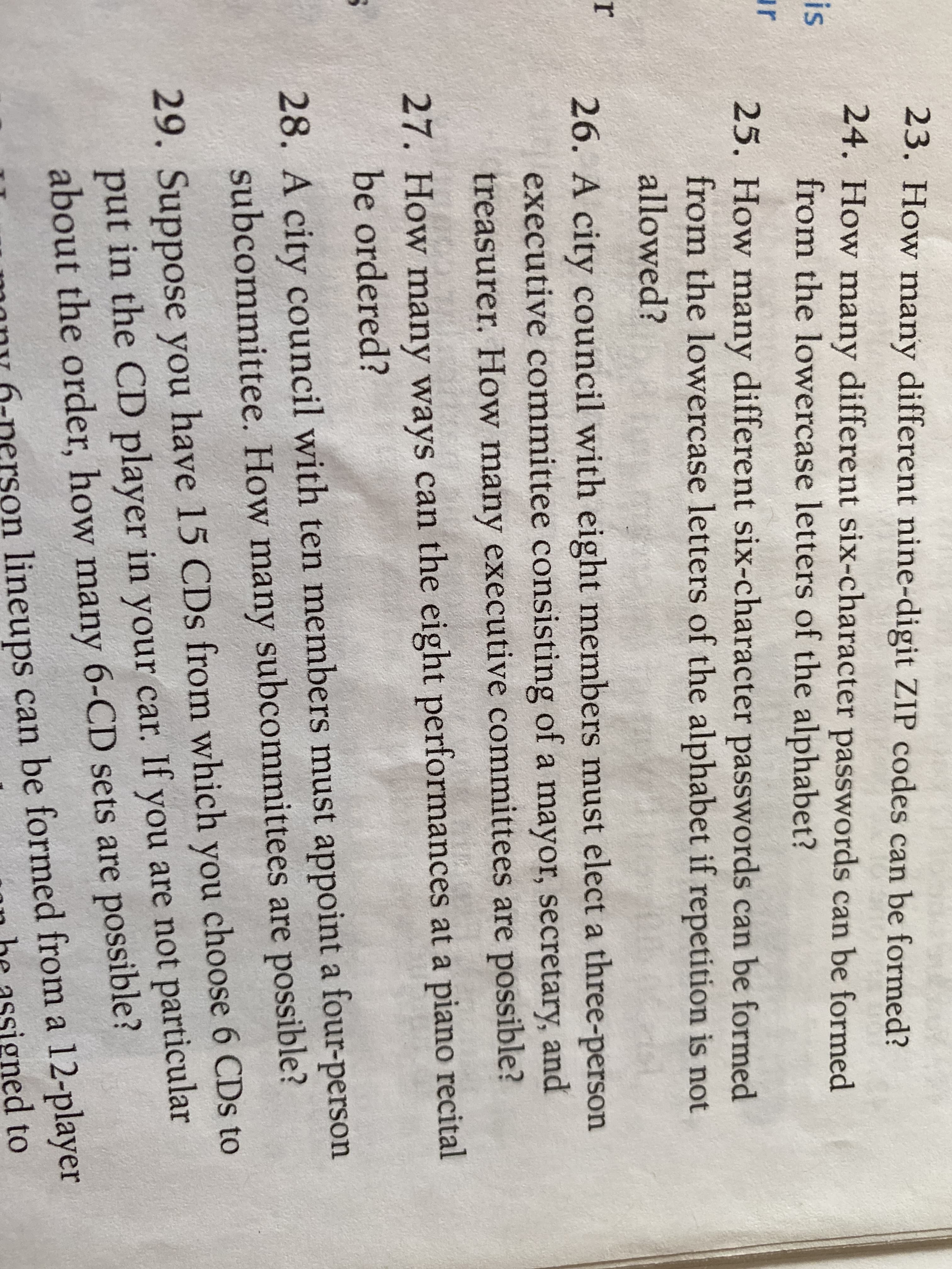23. How many different nine-digit ZIP codes can be formed?
24. How many different six-character passwords can be formed
from the lowercase letters of the alphabet?
is
ur
25. How many different six-character passwords can be formed
from the lowercase letters of the alphabet if repetition is not
allowed?
26. A city council with eight members must elect a three-person
executive committee consisting of a mayor, secretary, and
treasurer. How many executive committees are possible?
27. How many ways can the eight performances at a piano recital
be ordered?
28. A city council with ten members must appoint a four-person
subcommittee. How many subcommittees are possible?
29. Suppose you have 15 CDs from which you choose 6 CDs to
put in the CD player in your car. If you are not particular
about the order, how many 6-CD sets are possible?
on lineups can be formed from a 12-player
oned to
