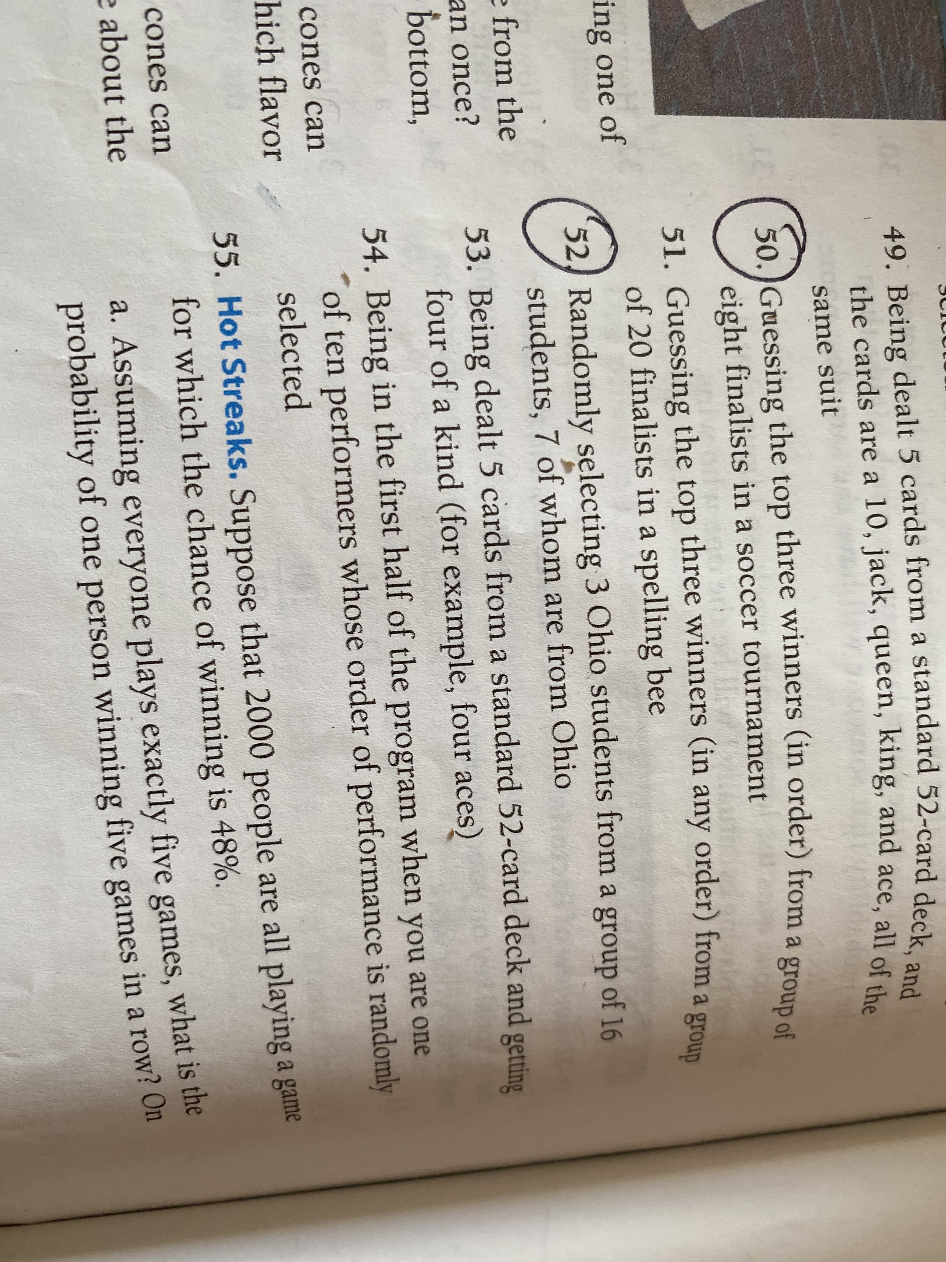 49. Being dealt 5 cards from a standard 52-card deck, and
the cards are a 10, jack, queen, king, and ace, all of the
same suit
50. Guessing the top three winners (in order) from a group of
eight finalists in a soccer tournament
51. Guessing the top three winners (in any order) from a group
of 20 finalists in a spelling bee
ing one of
52, Randomly selecting 3 Ohio students from a group of 16
students, 7 of whom are from Ohio
e from the
53. Being dealt 5 cards from a standard 52-card deck and getting
four of a kind (for example, four aces)
an once?
bottom,
54. Being in the first half of the program when you are one
of ten performers whose order of performance is randomly
selected
cones can
hich flavor
55. Hot Streaks. Suppose that 2000 people are all playing a game
for which the chance of winning is 48%.
cones can
a. Assuming everyone plays exactly five games, what is the
probability of one person winning five games in a row? On
e about the
