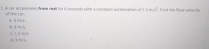 1. A car accelerates from rest for 6 seconds with a constant acceleration of 1.5 m/s?. Find the final velocity
of the car.
a. 9 m/s.
b. 6 m/s.
C. 1.5 m/s
d. 3 m/s.
