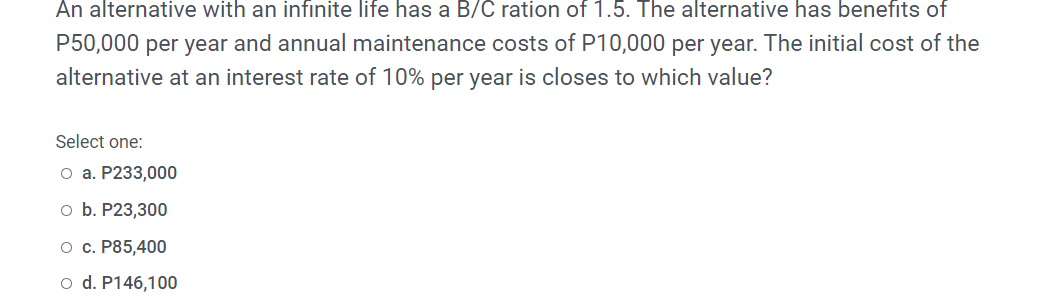 An alternative with an infinite life has a B/C ration of 1.5. The alternative has benefits of
P50,000 per year and annual maintenance costs of P10,000 per year. The initial cost of the
alternative at an interest rate of 10% per year is closes to which value?
Select one:
O a. P233,000
o b. P23,300
o c. P85,400
o d. P146,100
