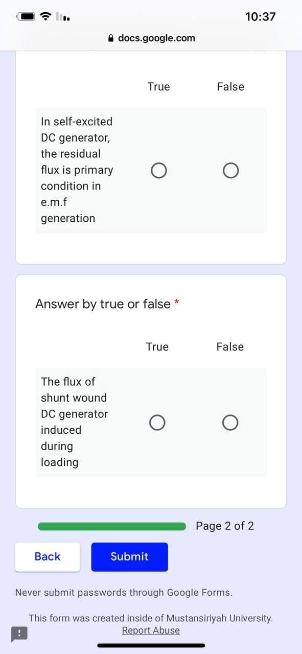 10:37
A docs.google.com
True
False
In self-excited
DC generator,
the residual
flux is primary
condition in
e.m.f
generation
Answer by true or false *
True
False
The flux of
shunt wound
DC generator
induced
during
loading
Page 2 of 2
Back
Submit
Never submit passwords through Google Forms.
This form was created inside of Mustansiriyah University.
Report Abuse
