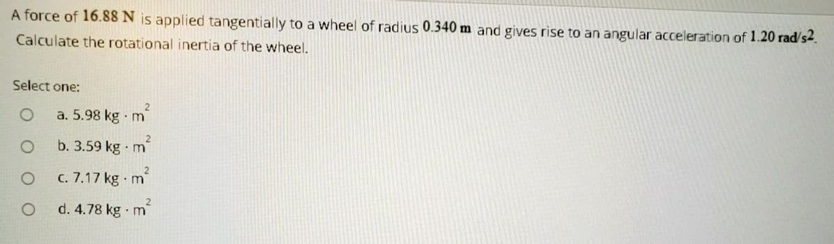 A force of 16.88 N js applied tangentially to a wheel of radius 0.340 m and gives rise to an angular acceleration of 1.20 rad/s2.
Calculate the rotational inertia of the wheel.
Select one:
a. 5.98 kg m
b. 3.59 kg m'
C. 7.17 kg m
d. 4.78 kg m
