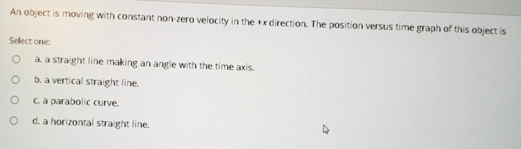 An object is moving with constant non-zero velocity in the +x direction. The position versus time graph of this object is
Select one:
a. a straight line making an angle with the time axis.
b. a vertical straight line.
C. a parabolic curve.
d. a horizontal straight line.
