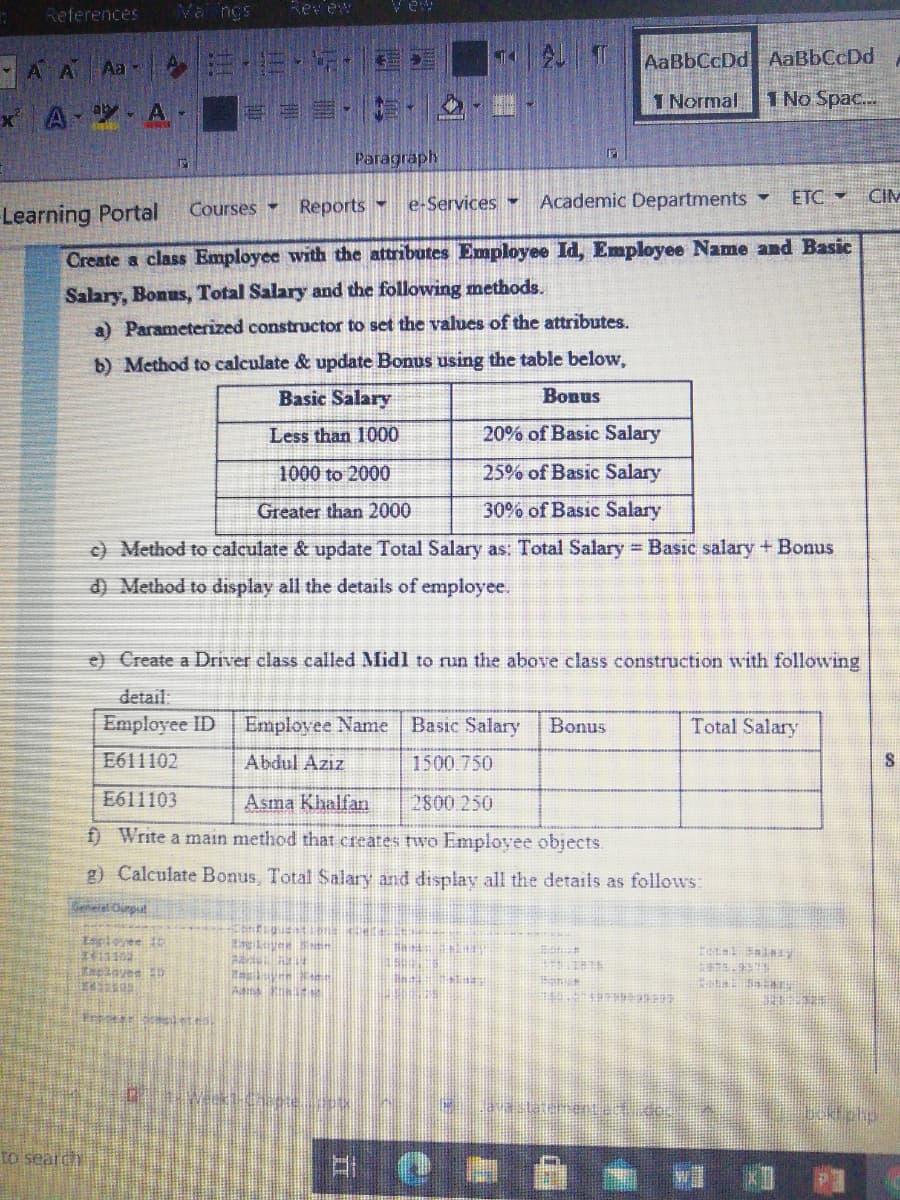 References
Va ngs
Revew
A A Aa A
AaBbCcDd AaBbCcDd
1 Normal
1 No Spac..
A A-
Paragraphy
Reports -
e-Services
Academic Departments
ETC CIM
Courses
Learning Portal
Create a class Employee with the attributes Employee Id, Employee Name and Basic
Salary, Bonus, Total Salary and the following methods.
a) Parameterized constructor to set the values of the attributes.
b) Method to calculate & update Bonus using the table below,
Basic Salary
Bonus
Less than 1000
20% of Basic Salary
1000 to 2000
25% of Basic Salary
Greater than 2000
30% of Basic Salary
c) Method to calculate & update Total Salary as: Total Salary Basic salary + Bonus
d) Method to display all the details of employee.
e) Create a Driver class called Midl to run the above class construction with following
detail.
Employee ID
Employee Name
Basıc Salary
Bonus
Total Salary
E611102
Abdul Azız
1500.750
E611103
Asma Khalfan
2800.250
f) Write a main method that creates two Employee objects.
g) Calculate Bonus, Total Salary and display all the details as follows:
Espleyee 1
to seard
