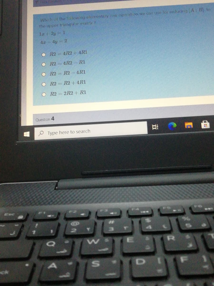 Which of the following elementary row ororation we can use lor reducing A: to
the upper triangular matriix
4 4y= 2
O R2 = 4R2 + 4R1
O R2 = 4R2 R1
O R2 = R2- 4R1
O R2 = R2+4R1
O R2 = 2R2 + R1
Question 4
Type here to search
Esc
