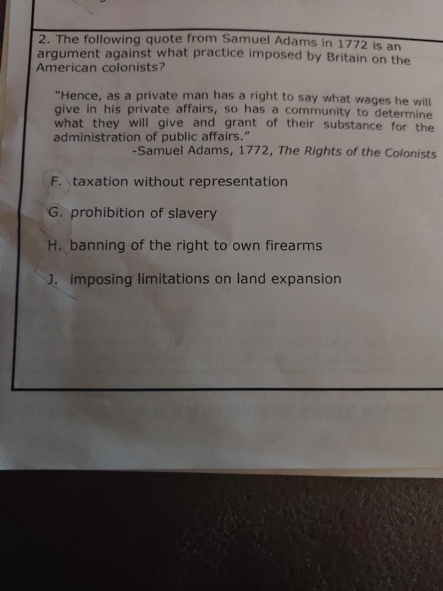 2. The following quote from Samuel Adams in 1772 is an
argument against what practice imposed by Britain on the
American colonists?
"Hence, as a private man has a right to say what wages he will
give in his private affairs, so has a community to determine
what they will give and grant of their substance for the
administration of public affairs."
-Samuel Adams, 1772, The Rights of the Colonists
F. taxation without representation
G. prohibition of slavery
H. banning of the right to own firearms
J. imposing limitations on land expansion
