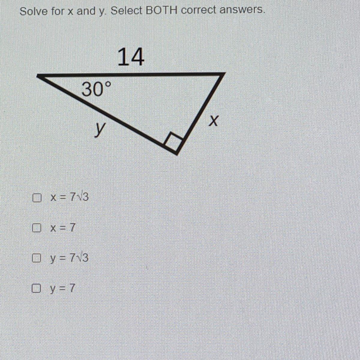 ### Problem: Solving for x and y in a Right Triangle

#### Question:
Solve for \( x \) and \( y \). Select BOTH correct answers.

#### Diagram:
- The diagram shows a right triangle with one angle measuring \( 30^\circ \).
- The hypotenuse of the triangle is labeled \( 14 \).
- The side opposite the \( 30^\circ \) angle is labeled \( y \).
- The side adjacent to the \( 30^\circ \) angle and opposite the right angle is labeled \( x \).

#### Answer Choices:
- [ ] \( x = 7\sqrt{3} \)
- [ ] \( x = 7 \)
- [ ] \( y = 7\sqrt{3} \)
- [ ] \( y = 7 \)

**Explanation:**
In a right triangle with angles \( 30^\circ, 60^\circ\), and \( 90^\circ \):
- The length of the side opposite the \( 30^\circ \) angle is half the length of the hypotenuse.
- The length of the side opposite the \( 60^\circ \) angle (adjacent to the \( 30^\circ \) angle) is \( \sqrt{3} \) times the length of the side opposite the \( 30^\circ \) angle.

Using these properties:
- Given hypotenuse \( = 14 \)
- \( y = \frac{1}{2} \times 14 = 7 \)
- \( x = 7\sqrt{3} \)

Thus, the correct answers are:
- \( x = 7\sqrt{3} \)
- \( y = 7 \)

Ensure to select both correct answers to solve for \( x \) and \( y \).