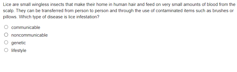 **Understanding Lice and Lice Infestation**

Lice are small wingless insects that make their home in human hair and feed on very small amounts of blood from the scalp. They can be transferred from person to person and through the use of contaminated items such as brushes or pillows. 

**Question:** Which type of disease is lice infestation?

- O  communicable
- O  noncommunicable
- O  genetic
- O  lifestyle

Select the correct answer to test your understanding of disease transmission related to lice infestations.