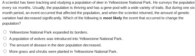### Genetic Variation in Deer Population in Yellowstone National Park

A scientist has been tracking and studying a population of deer in Yellowstone National Park. He surveys the population every six months. Usually, the population is thriving and has a gene pool with a wide variety of traits. However, during one six-month period, an event occurred that affected the population significantly. Upon returning, the scientist noted a marked decrease in genetic variation within the deer population. The question posed here is to determine the most likely event that led to this change.

Which of the following is most likely the event that occurred to change the population?

1. 