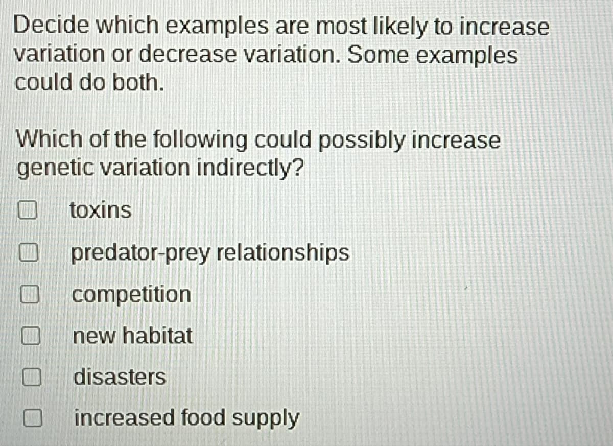 ### Understanding Factors Influencing Genetic Variation

**Task:** Decide which examples are most likely to increase or decrease variation. Some examples could do both.

**Question:** Which of the following could possibly increase genetic variation indirectly?

- [ ] toxins
- [ ] predator-prey relationships
- [ ] competition
- [ ] new habitat
- [ ] disasters
- [ ] increased food supply

### Explanation:

Genetic variation is essential for the adaptability and survival of species. Factors that influence genetic variation can either increase or decrease the diversity within a population. Consider the following scenarios and how they might indirectly affect genetic variation:

1. **Toxins**: Exposure to toxins can impact genetic variation by causing mutations that either introduce new genetic traits or reduce the population’s genetic diversity due to increased mortality.
2. **Predator-Prey Relationships**: These relationships can drive evolutionary changes, promoting traits that enable better survival and, hence, increase genetic variation.
3. **Competition**: Competition between individuals or species can lead to the development of unique adaptive traits, thus potentially increasing genetic diversity.
4. **New Habitat**: Movement to a new habitat introduces a population to different environmental pressures, likely fostering new adaptations and increasing genetic variation.
5. **Disasters**: Natural disasters can drastically reduce population size (a bottleneck effect), reducing genetic diversity. However, the subsequent survival and reproduction of the fittest can also lead to new genetic combinations.
6. **Increased Food Supply**: An abundance of food reduces competition, potentially allowing for a more diverse range of genetic traits to proliferate without as much selective pressure. 

Consider these factors carefully and decide which are most likely to cause significant changes in genetic variation.