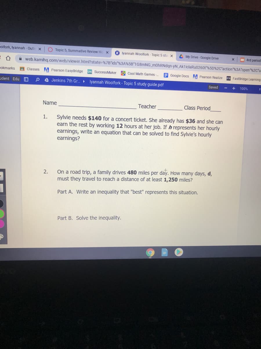 olfork, lyannah-Outic x
O Topic 5, Summative Review Ho
R lyannah Woolfork- Topic 5 stu x
L My Drive - Google Drive
O 4rd period
A web.kamihg.com/web/viewer.html?state=%7B*ids"%3A%5B*1G8MNG_m0hRNdqn-yN_Ak1iclaRu0260t"%5D%2C'action"%3A°open"%2C°u
okmarks
A Classes s Pearson EasyBridge
SM SuccessMaker
O Cool Math Games
E Google Docs S Pearson Realize F FastBridge Learning
udent Edu
P A Jenkins 7th Gr.
lyannah Woolfork - Topic 5 study guide.pdf
Saved
100%
Name
Teacher
Class Period
Sylvie needs $140 for a concert ticket. She already has $36 and she can
earn the rest by working 12 hours at her job. If h represents her hourly
earnings, write an equation that can be solved to find Sylvie's hourly
earnings?
1.
On a road trip, a family drives 480 miles per day. How many days, d,
must they travel to reach a distance of at least 1,250 miles?
2.
Part A. Write an inequality that "best" represents this situation.
Part B. Solve the inequality.
