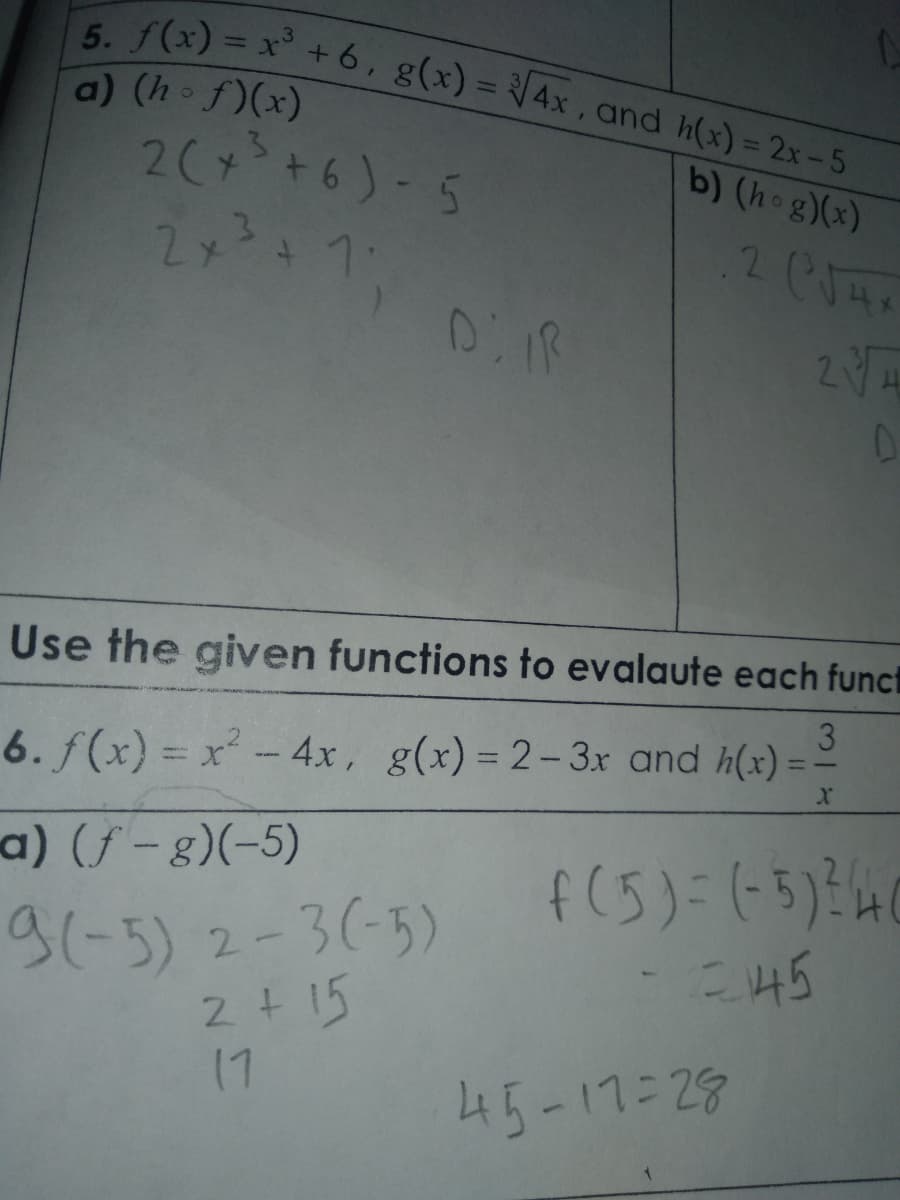 5. f(x) = x +6, g(x) = 4x, and h(x) = 2x-5
a) (h f)(x)
2( +6)-5
2メ1
b) (hog)(x)
Use the given functions to evalaute each funci
3
6. f(x) = x- 4x, g(x) = 2-3x and h(x)
%3D
a) (f – g)(-5)
9(-5) 2-3(-5)
2+ 15
17
f(5)=(-5):40
245
45-17:29
