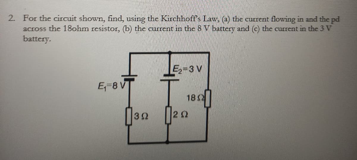 2. For the circuit shown, find, using the Kirchhoff's Law, (a) the current flowing in and the pd
across the 18ohm resistor, (b) the current in the 8 V battery and (c) the current in the 3 V
battery.
E₁-8V
392
E₂-3 V
1820
0222