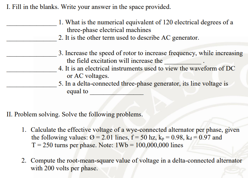 I. Fill in the blanks. Write your answer in the space provided.
1. What is the numerical equivalent of 120 electrical degrees of a
three-phase electrical machines
2. It is the other term used to describe AC generator.
3. Increase the speed of rotor to increase frequency, while increasing
the field excitation will increase the
4. It is an electrical instruments used to view the waveform of DC
or AC voltages.
5. In a delta-connected three-phase generator, its line voltage is
equal to
II. Problem solving. Solve the following problems.
1. Calculate the effective voltage of a wye-connected alternator per phase, given
the following values: Ø = 2.01 lines, f = 50 hz, kp = 0.98, ka = 0.97 and
T = 250 turns per phase. Note: 1Wb= 100,000,000 lines
2. Compute the root-mean-square value of voltage in a delta-connected alternator
with 200 volts per phase.