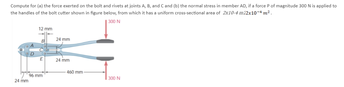 Compute for (a) the force exerted on the bolt and rivets at joints A, B, and C and (b) the normal stress in member AD, if a force P of magnitude 300 N is applied to
the handles of the bolt cutter shown in figure below, from which it has a uniform cross-sectional area of 2x10-4 m22x10-4 m².
300 N
24 mm
D
12 mm
B
E
96 mm
24 mm
24 mm
460 mm-
300 N