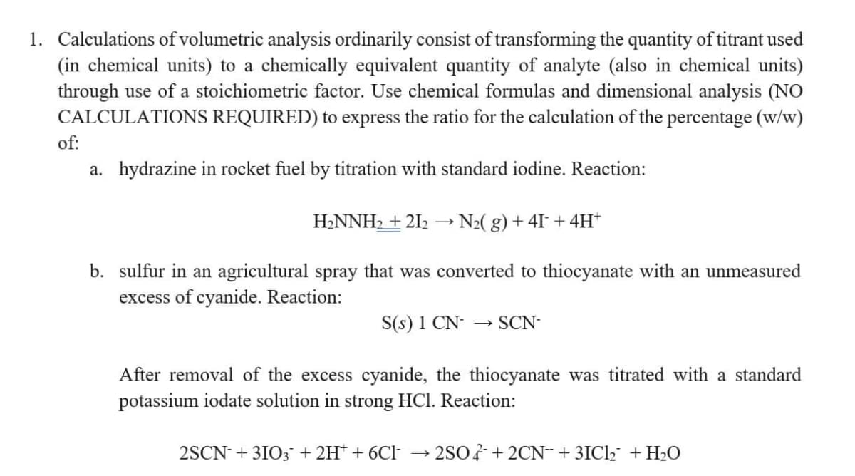 1. Calculations of volumetric analysis ordinarily consist of transforming the quantity of titrant used
(in chemical units) to a chemically equivalent quantity of analyte (also in chemical units)
through use of a stoichiometric factor. Use chemical formulas and dimensional analysis (NO
CALCULATIONS REQUIRED) to express the ratio for the calculation of the percentage (w/w)
of:
a. hydrazine in rocket fuel by titration with standard iodine. Reaction:
N₂(g) +41 + 4H+
b. sulfur in an agricultural spray that was converted to thiocyanate with an unmeasured
excess of cyanide. Reaction:
H₂NNH₂ +21₂
S(s) 1 CN- → SCN-
After removal of the excess cyanide, the thiocyanate was titrated with a standard
potassium iodate solution in strong HCl. Reaction:
2SCN + 3103 + 2H+ + 6Cl
2SO4+2CN +3ICl₂ + H₂O