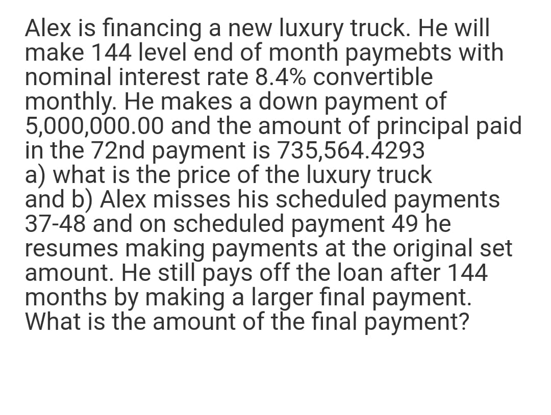 Alex is financing a new luxury truck. He will
make 144 level end of month paymebts with
nominal interest rate 8.4% convertible
monthly. He makes a down payment of
5,000,000.00 and the amount of principal paid
in the 72nd payment is 735,564.4293
a) what is the price of the luxury truck
and b) Alex misses his scheduled payments
37-48 and on scheduled payment 49 he
resumes making payments at the original set
amount. He still pays off the loan after 144
months by making a larger final payment.
What is the amount of the final payment?
