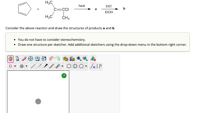 H3C
heat
EtO-
C=CCI
EtOH
H3C
CH3
Consider the above reaction and draw the structures of products a and b.
You do not have to consider stereochemistry.
• Draw one structure per sketcher. Add additional sketchers using the drop-down menu in the bottom right corner.
n [