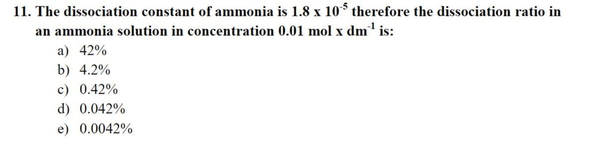 11. The dissociation constant of ammonia is 1.8 x 105 therefore the dissociation ratio in
an ammonia solution in concentration 0.01 mol x dm³¹ is:
a) 42%
b) 4.2%
c) 0.42%
d) 0.042%
e) 0.0042%