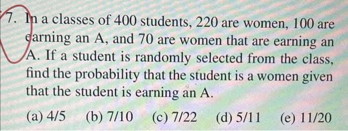 7. In a classes of 400 students, 220 are women, 100 are
earning an A, and 70 are women that are earning an
A. If a student is randomly selected from the class,
find the probability that the student is a women given
that the student is earning an A.
(а) 4/5
(b) 7/10
(c) 7/22
(d) 5/11
(е) 11/20
