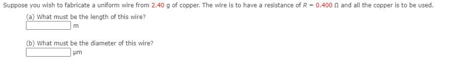 Suppose you wish to fabricate a uniform wire from 2.40 g of copper. The wire is to have a resistance of R = 0.400 n and all the copper is to be used.
(a) What must be the length of this wire?
m
(b) What must be the diameter of this wire?
um
