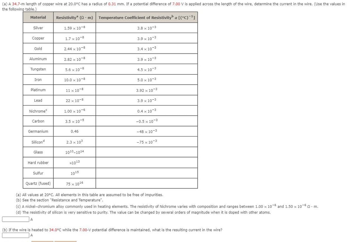 (a) A 34.7-m length of copper wire at 20.0°C has a radius of 0.31 mm. If a potential difference of 7.00 V is applied across the length of the wire, determine the current in the wire. (Use the values in
the following table.)
Material
Resistivity (0 · m)
Temperature Coefficient of Resistivityb a [(°C)-1]
Silver
1.59 x 10-8
3.8 x 10-3
Copper
1.7 x 10-8
3.9 x 10-3
Gold
2.44 x 10-8
3.4 x 10-3
Aluminum
2.82 x 10-8
3.9 x 10-3
Tungsten
5.6 x 10-8
4.5 x 10-3
Iron
10.0 x 10-8
5.0 x 10-3
Platinum
11 x 10-8
3.92 x 10-3
Lead
22 x 10-8
3.9 x 10-3
Nichrome
1.00 x 10-6
0.4 x 10-3
Carbon
3.5 x 10-5
-0.5 x 10-3
Germanium
0.46
-48 x 10-3
Silicond
2.3 x 103
-75 x 10-3
Glass
1010-1014
Hard rubber
21013
Sulfur
1015
Quartz (fused)
75 x 1016
(a) All values at 20°C. All elements in this table are assumed to be free of impurities.
(b) See the section "Resistance and Temperature".
(c) A nickel-chromium alloy commonly used in heating elements. The resistivity of Nichrome varies with composition and ranges between 1.00 x 10-6 and 1.50 x 10-6 n. m.
(d) The resistivity of silicon is very sensitive to purity. The value can be changed by several orders of magnitude when it is doped with other atoms.
(b) If the wire is heated to 34.0°C while the 7.00-V potential difference is maintained, what is the resulting current in the wire?
