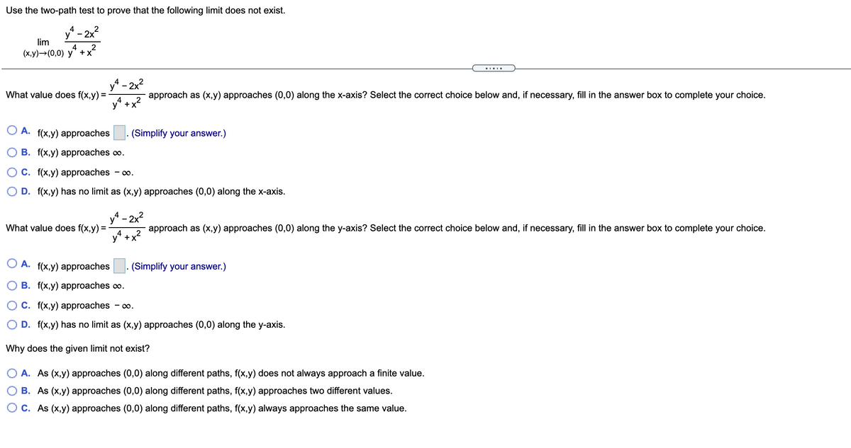 Use the two-path test to prove that the following limit does not exist.
4
2
y"
- 2x
lim
4
(х,у) —> (0,0) у" +x*
y - 2x2
What value does f(x,y) =
approach as (x,y) approaches (0,0) along the x-axis? Select the correct choice below and, if necessary, fill in the answer box to complete your choice.
+x
A. f(x,y) approaches
(Simplify your answer.)
B. f(x,y) approaches co.
С. f{x,у) аpprоaches - со.
D. f(x,y) has no limit as (x,y) approaches (0,0) along the x-axis.
y - 2x2
What value does f(x,y) =
4
y* +x
approach as (x,y) approaches (0,0) along the y-axis? Select the correct choice below and, if necessary, fill in the answer box to complete your choice.
A. f(x,y) approaches
|. (Simplify your answer.)
В. f(х,у) аpproaches oo.
С. f{\x,у) аpproaches
- 00.
D. f(x,y) has no limit as (x,y) approaches (0,0) along the y-axis.
Why does the given limit not exist?
A. As (x,y) approaches (0,0) along different paths, f(x,y) does not always approach a finite value.
B. As (x,y) approaches (0,0) along different paths, f(x,y) approaches two different values.
C. As (x,y) approaches (0,0) along different paths, f(x,y) always approaches the same value.
