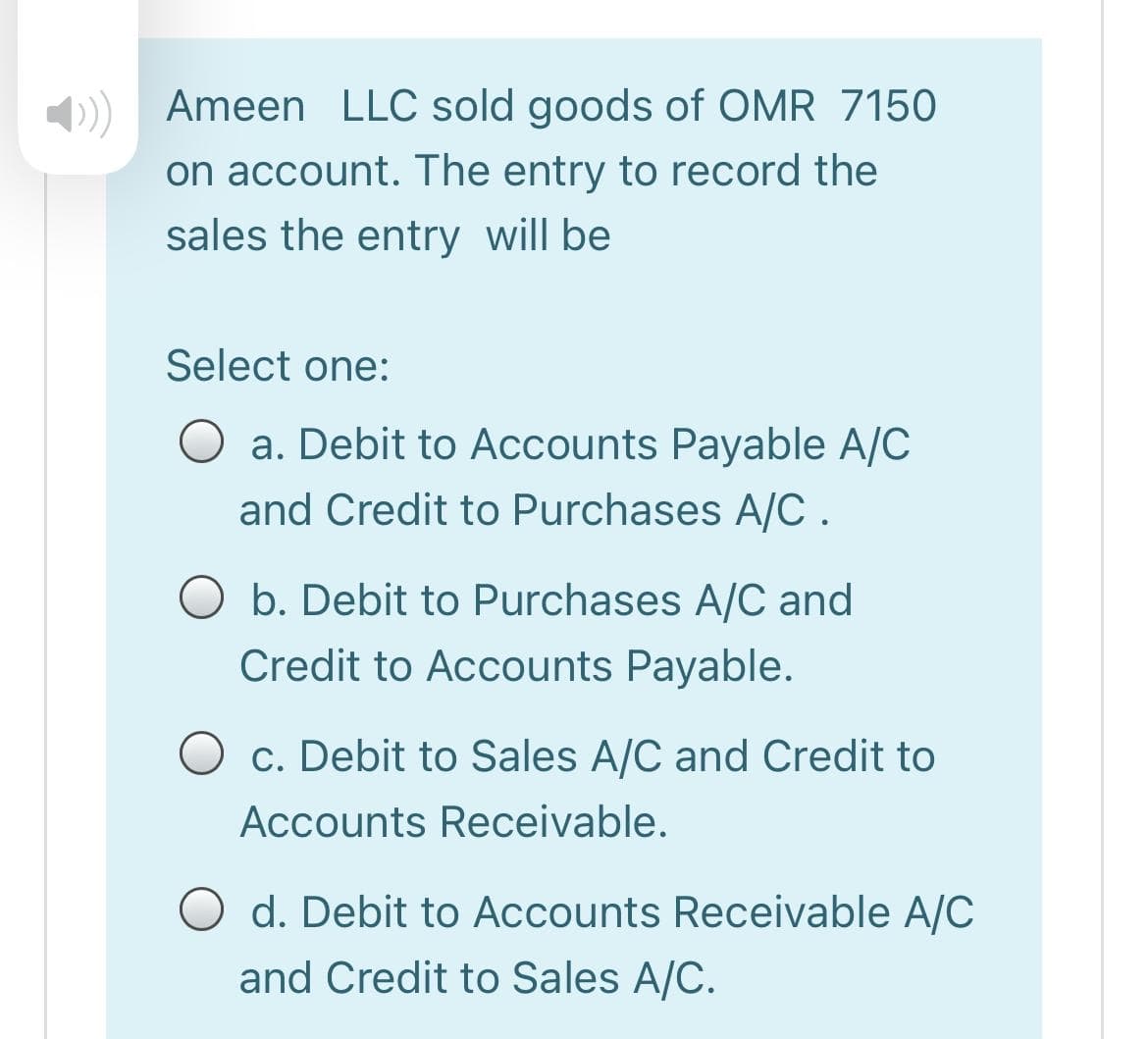 Ameen LLC sold goods of OMR 7150
on account. The entry to record the
sales the entry will be
Select one:
a. Debit to Accounts Payable A/C
and Credit to Purchases A/C.
O b. Debit to Purchases A/C and
Credit to Accounts Payable.
O c. Debit to Sales A/C and Credit to
Accounts Receivable.
O d. Debit to Accounts Receivable A/C
and Credit to Sales A/C.
