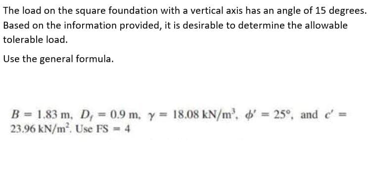 The load on the square foundation with a vertical axis has an angle of 15 degrees.
Based on the information provided, it is desirable to determine the allowable
tolerable load.
Use the general formula.
B = 1.83 m, D, 0.9 m, y 18.08 kN/m, ' = 25°, and c'
23.96 kN/m. Use FS 4
%3D
